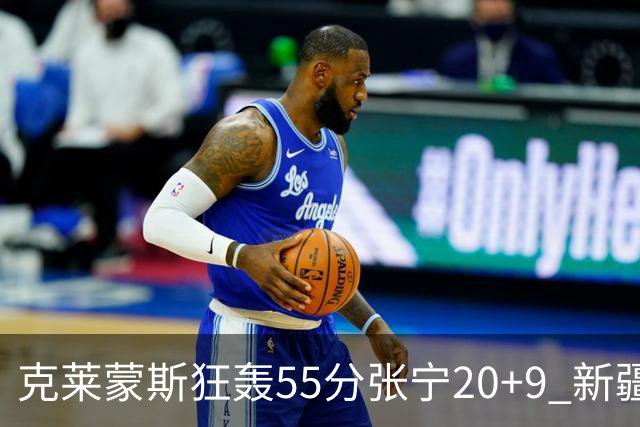 克莱蒙斯狂轰55分张宁20+9 新疆大胜山西3连胜